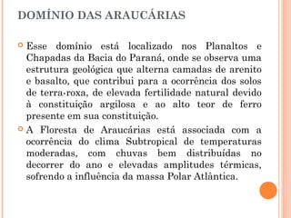 DOMÍNIO DAS ARAUCÁRIAS
 Esse domínio está localizado nos Planaltos e
Chapadas da Bacia do Paraná, onde se observa uma
estrutura geológica que alterna camadas de arenito
e basalto, que contribui para a ocorrência dos solos
de terra-roxa, de elevada fertilidade natural devido
à constituição argilosa e ao alto teor de ferro
presente em sua constituição.
 A Floresta de Araucárias está associada com a
ocorrência do clima Subtropical de temperaturas
moderadas, com chuvas bem distribuídas no
decorrer do ano e elevadas amplitudes térmicas,
sofrendo a influência da massa Polar Atlântica.
 