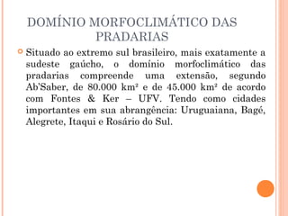 DOMÍNIO MORFOCLIMÁTICO DAS
PRADARIAS
 Situado ao extremo sul brasileiro, mais exatamente a
sudeste gaúcho, o domínio morfoclimático das
pradarias compreende uma extensão, segundo
Ab’Saber, de 80.000 km² e de 45.000 km² de acordo
com Fontes & Ker – UFV. Tendo como cidades
importantes em sua abrangência: Uruguaiana, Bagé,
Alegrete, Itaqui e Rosário do Sul.
 