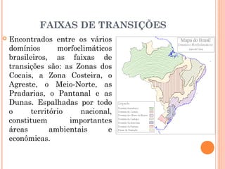 FAIXAS DE TRANSIÇÕES
 Encontrados entre os vários
domínios morfoclimáticos
brasileiros, as faixas de
transições são: as Zonas dos
Cocais, a Zona Costeira, o
Agreste, o Meio-Norte, as
Pradarias, o Pantanal e as
Dunas. Espalhadas por todo
o território nacional,
constituem importantes
áreas ambientais e
econômicas.
 