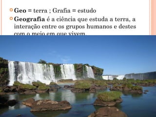  Geo = terra ; Grafia = estudo
 Geografia é a ciência que estuda a terra, a
interação entre os grupos humanos e destes
com o meio em que vivem.
 