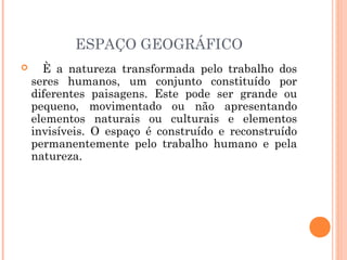ESPAÇO GEOGRÁFICO
 È a natureza transformada pelo trabalho dos
seres humanos, um conjunto constituído por
diferentes paisagens. Este pode ser grande ou
pequeno, movimentado ou não apresentando
elementos naturais ou culturais e elementos
invisíveis. O espaço é construído e reconstruído
permanentemente pelo trabalho humano e pela
natureza.
 