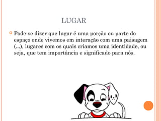 LUGAR
 Pode-se dizer que lugar é uma porção ou parte do
espaço onde vivemos em interação com uma paisagem
(...), lugares com os quais criamos uma identidade, ou
seja, que tem importância e significado para nós.
 