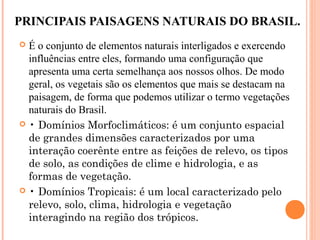 PRINCIPAIS PAISAGENS NATURAIS DO BRASIL.
 É o conjunto de elementos naturais interligados e exercendo
influências entre eles, formando uma configuração que
apresenta uma certa semelhança aos nossos olhos. De modo
geral, os vegetais são os elementos que mais se destacam na
paisagem, de forma que podemos utilizar o termo vegetações
naturais do Brasil.
 • Domínios Morfoclimáticos: é um conjunto espacial
de grandes dimensões caracterizados por uma
interação coerênte entre as feições de relevo, os tipos
de solo, as condições de clime e hidrologia, e as
formas de vegetação.
 • Domínios Tropicais: é um local caracterizado pelo
relevo, solo, clima, hidrologia e vegetação
interagindo na região dos trópicos.
 