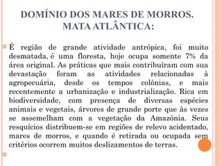 DOMÍNIO DOS MARES DE MORROS.
MATAATLÂNTICA:
 É região de grande atividade antrópica, foi muito
desmatada, é uma floresta, hoje ocupa somente 7% da
área original. As práticas que mais contribuíram com sua
devastação foram as atividades relacionadas à
agropecuária, desde os tempos colônias, e mais
recentemente a urbanização e industrialização. Rica em
biodiversidade, com presença de diversas espécies
animais e vegetais, árvores de grande porte que às vezes
se assemelham com a vegetação da Amazônia. Seus
resquícios distribuem-se em regiões de relevo acidentado,
mares de morros, e quando é retirada ou ocupada sem
critérios ocorrem muitos deslizamentos de terras.

 