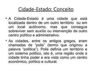 Cidade-Estado: Conceito

A Cidade-Estado é uma cidade que está
localizada dentro de um outro território ou em
um local autônomo, mas que consegue
sobreviver sem auxílio ou intervenção de outro
centro político e administrativo.

As cidades, entre os antigos gregos, eram
chamadas de “polis” (termo que originou a
palavra “política”). Polis definia um território e
um sistema político, isto é, uma região onde a
cidade tinha poder e era vista como um centro
econômico, político e cultural.
 