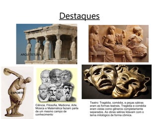 Destaques
ESPORTE
Ciência, Filosofia, Medicina, Arte,
Música e Matemática faziam parte
de um mesmo campo de
conhecimento
ARQUITETURA
ARTE
Teatro: Tragédia, comédia, e peças sátiras
eram as formas teatrais. Tragédia e comédia
eram vistas como gêneros completamente
separados. As obras sátiras lidavam com o
tema mitológico de forma cômica.
 