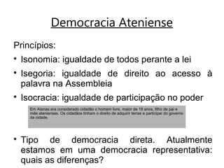 Democracia Ateniense
Princípios:

Isonomia: igualdade de todos perante a lei

Isegoria: igualdade de direito ao acesso à
palavra na Assembleia

Isocracia: igualdade de participação no poder

Tipo de democracia direta. Atualmente
estamos em uma democracia representativa:
quais as diferenças?
Em Atenas era considerado cidadão o homem livre, maior de 18 anos, filho de pai e
mãe atenienses. Os cidadãos tinham o direito de adquirir terras e participar do governo
da cidade.
 
