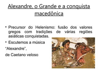Alexandre, o Grande e a conquista
macedônica

Precursor do Helenismo: fusão dos valores
gregos com tradições de várias regiões
asiáticas conquistadas.

Escutemos a música
“Alexandre”,
de Caetano veloso
 