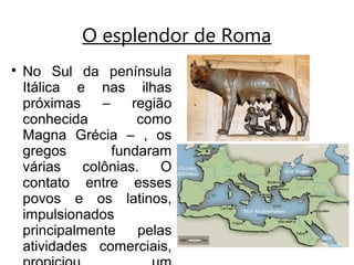 O esplendor de Roma

No Sul da península
Itálica e nas ilhas
próximas – região
conhecida como
Magna Grécia – , os
gregos fundaram
várias colônias. O
contato entre esses
povos e os latinos,
impulsionados
principalmente pelas
atividades comerciais,
 