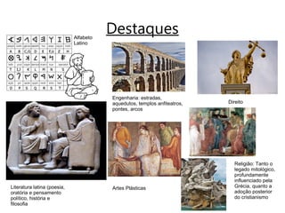 DestaquesAlfabeto
Latino
Literatura latina (poesia,
oratória e pensamento
político, história e
filosofia
Engenharia: estradas,
aquedutos, templos anfiteatros,
pontes, arcos
Artes Plásticas
Direito
Religião: Tanto o
legado mitológico,
profundamente
influenciado pela
Grécia, quanto a
adoção posterior
do cristianismo
 