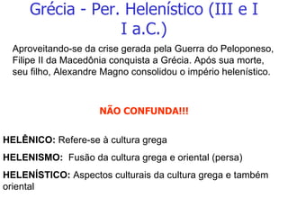 Grécia - Per. Helenístico (III e I I a.C.) Aproveitando-se da crise gerada pela Guerra do Peloponeso, Filipe II da Macedônia conquista a Grécia. Após sua morte, seu filho, Alexandre Magno consolidou o império helenístico. NÃO CONFUNDA!!! HELÊNICO:  Refere-se à cultura grega HELENISMO:  Fusão da cultura grega e oriental (persa) HELENÍSTICO:  Aspectos culturais da cultura grega e também oriental 