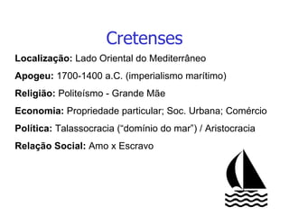 Cretenses Localização:  Lado Oriental do Mediterrâneo Apogeu:  1700-1400 a.C. (imperialismo marítimo) Religião:  Politeísmo - Grande Mãe Economia:  Propriedade particular; Soc. Urbana; Comércio Política:  Talassocracia (“domínio do mar”) / Aristocracia Relação Social:  Amo x Escravo 