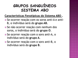 Características Fenotípicas do Sistema ABO .
 Se ocorrer reação com os soros anti-A e anti-
  B, o indivíduo será do grupo AB.
 Se não ocorrer reação com nenhum dos
  soros, o indivíduo será do grupo O.
 Se ocorrer reação com o soro anti-A, o
  indivíduo será do grupo A.
 Se ocorrer reação com o soro anti-B, o
  indivíduo será do grupo B.
 