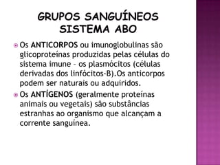  Os  ANTICORPOS ou imunoglobulinas são
  glicoproteínas produzidas pelas células do
  sistema imune – os plasmócitos (células
  derivadas dos linfócitos-B).Os anticorpos
  podem ser naturais ou adquiridos.
 Os ANTÍGENOS (geralmente proteínas
  animais ou vegetais) são substâncias
  estranhas ao organismo que alcançam a
  corrente sanguínea.
 