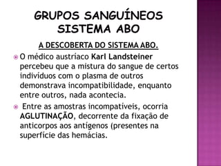 A DESCOBERTA DO SISTEMA ABO.
 O médico austríaco Karl Landsteiner
  percebeu que a mistura do sangue de certos
  indivíduos com o plasma de outros
  demonstrava incompatibilidade, enquanto
  entre outros, nada acontecia.
 Entre as amostras incompatíveis, ocorria
  AGLUTINAÇÃO, decorrente da fixação de
  anticorpos aos antígenos (presentes na
  superfície das hemácias.
 