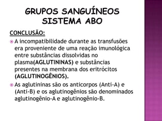 CONCLUSÃO:
 A incompatibilidade durante as transfusões
  era proveniente de uma reação imunológica
  entre substâncias dissolvidas no
  plasma(AGLUTININAS) e substâncias
  presentes na membrana dos eritrócitos
  (AGLUTINOGÊNIOS).
 As aglutininas são os anticorpos (Anti-A) e
  (Anti-B) e os aglutinogênios são denominados
  aglutinogênio-A e aglutinogênio-B.
 