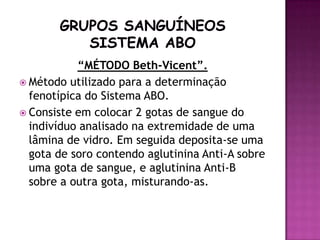 “MÉTODO Beth-Vicent”.
 Método utilizado para a determinação
  fenotípica do Sistema ABO.
 Consiste em colocar 2 gotas de sangue do
  indivíduo analisado na extremidade de uma
  lâmina de vidro. Em seguida deposita-se uma
  gota de soro contendo aglutinina Anti-A sobre
  uma gota de sangue, e aglutinina Anti-B
  sobre a outra gota, misturando-as.
 