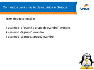 Comandos para criação de usuários e Grupos
Exemplos de alteração:
# usermod -c “esse é o grupo do evandro” evandro
# usermod -G grupo1 evandro
# usermod -G grupo1,grupo2 evandro
 