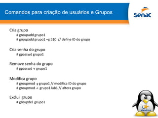 Comandos para criação de usuários e Grupos
Cria grupo
# groupadd grupo1
# groupadd grupo1 –g 510 // define ID do grupo
Cria senha do grupo
# gpasswd grupo1
Remove senha do grupo
# gpasswd -r grupo1
Modifica grupo
# groupmod -g grupo1 // modifica ID do grupo
# groupmod -n grupo1 lab1 // altera grupo
Exclui grupo
# groupdel grupo1
 
