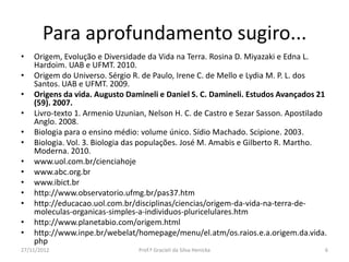 Para aprofundamento sugiro...
• Origem, Evolução e Diversidade da Vida na Terra. Rosina D. Miyazaki e Edna L.
Hardoim. UAB e UFMT. 2010.
• Origem do Universo. Sérgio R. de Paulo, Irene C. de Mello e Lydia M. P. L. dos
Santos. UAB e UFMT. 2009.
• Origens da vida. Augusto Damineli e Daniel S. C. Damineli. Estudos Avançados 21
(59). 2007.
• Livro-texto 1. Armenio Uzunian, Nelson H. C. de Castro e Sezar Sasson. Apostilado
Anglo. 2008.
• Biologia para o ensino médio: volume único. Sídio Machado. Scipione. 2003.
• Biologia. Vol. 3. Biologia das populações. José M. Amabis e Gilberto R. Martho.
Moderna. 2010.
• www.uol.com.br/cienciahoje
• www.abc.org.br
• www.ibict.br
• http://www.observatorio.ufmg.br/pas37.htm
• http://educacao.uol.com.br/disciplinas/ciencias/origem-da-vida-na-terra-de-
moleculas-organicas-simples-a-individuos-pluricelulares.htm
• http://www.planetabio.com/origem.html
• http://www.inpe.br/webelat/homepage/menu/el.atm/os.raios.e.a.origem.da.vida.
php
27/11/2012 Prof.ª Gracieli da Silva Henicka 6
 