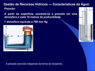 Pressão: Gestão de Recursos Hídricos — Características da Água:   A partir da superfície, aumenta-se a pressão em uma atmosfera a cada 10 metros de profundidade. 1 atmosfera equivale a 760 mm Hg A pressão exercida independe da forma do recipiente. 