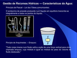 Gestão de Recursos Hídricos — Características da Água:   Princípio de Pascal – Lei dos Vasos comunicantes: O acréscimo de pressão produzido num líquido em equilíbrio transmite-se integralmente a todos os pontos do líquido. Pincípio de Arquimedes  – Empuxo: "Todo corpo imerso num fluido sofre a ação de uma força vertical para cima, chamada empuxo, cujo módulo é igual ao módulo do peso do volume do fluido deslocado."  