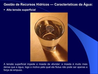 Alta tensão superficial Gestão de Recursos Hídricos — Características da Água:   A tensão superficial impede a moeda de afundar: a moeda é muito mais densa que a água, logo o motivo pela qual ela flutua não pode ser apenas a força de empuxo.  