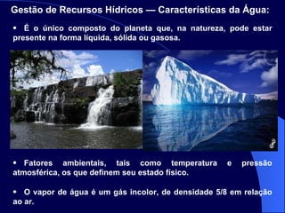 Gestão de Recursos Hídricos — Características da Água:   É o único composto do planeta que, na natureza, pode estar presente na forma líquida, sólida ou gasosa.  Fatores ambientais, tais como temperatura e pressão atmosférica, os que definem seu estado físico.  O vapor de água é um gás incolor, de densidade 5/8 em relação ao ar. 