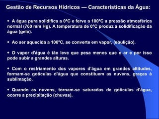 A água pura solidifica a 0ºC e ferve a 100ºC a pressão atmosférica normal (760 mm Hg). A temperatura de 0ºC produz a solidificação da água (gelo). Ao ser aquecida a 100ºC, se converte em vapor, (ebulição). O vapor d'água é tão leve que pesa menos que o ar e por isso pode subir a grandes alturas. Com o resfriamento dos vapores d’água em grandes altitudes, formam-se gotículas d’água que constituem as nuvens, graças à sublimação. Quando as nuvens, tornam-se saturadas de gotículas d’água, ocorre a precipitação (chuvas). Gestão de Recursos Hídricos — Características da Água:   