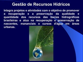 Gestão de Recursos Hídricos   Integra projetos e atividades com o objetivo de promover a recuperação e a preservação da qualidade e quantidade dos recursos das bacias hidrográficas brasileiras e atua na recuperação e preservação de nascentes, mananciais e cursos d'água em áreas urbanas. 