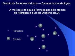 Oxigênio Hidrogênio A molécula de água é formada por dois átomos de Hidrogênio e um de Oxigênio (H 2 O).  Gestão de Recursos Hídricos — Características da Água:   