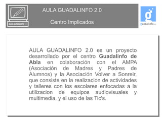 AULA GUADALINFO 2.0 
Centro Implicados 
AULA GUADALINFO 2.0 es un proyecto 
desarrollado por el centro Guadalinfo de 
Abla en colaboración con el AMPA 
(Asociación de Madres y Padres de 
Alumnos) y la Asociación Volver a Sonreir, 
que consiste en la realizacion de actividades 
y talleres con los escolares enfocadas a la 
utilizacion de equipos audiovisuales y 
multimedia, y el uso de las Tic's. 
 