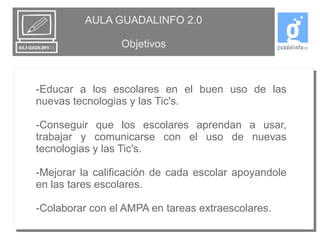 AULA GUADALINFO 2.0 
Objetivos 
-Educar a los escolares en el buen uso de las 
nuevas tecnologias y las Tic's. 
-Conseguir que los escolares aprendan a usar, 
trabajar y comunicarse con el uso de nuevas 
tecnologias y las Tic's. 
-Mejorar la calificación de cada escolar apoyandole 
en las tares escolares. 
-Colaborar con el AMPA en tareas extraescolares. 
 