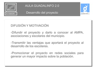 AULA GUADALINFO 2.0 
Desarrollo del proyecto 
DIFUSIÓN Y MOTIVACIÓN 
-Difundir el proyecto y darlo a conocer al AMPA, 
asociaciones y escolares del municipio. 
-Transmitir las ventajas que aportará el proyecto al 
desarrollo de los escolares. 
-Promocionar el proyecto en redes sociales para 
generar un mayor impacto sobre la población. 
 