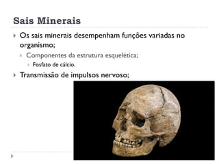 Sais Minerais
 Os sais minerais desempenham funções variadas no
organismo;
 Componentes da estrutura esquelética;
 Fosfato de cálcio.
 Transmissão de impulsos nervoso;
 
