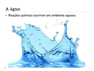 A água
 Reações químicas ocorrem em ambiente aquoso;
 