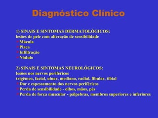 Diagnóstico Clínico
1) SINAIS E SINTOMAS DERMATOLÓGICOS:
lesões de pele com alteração de sensibilidade
Mácula
Placa
Infiltração
Nódulo
2) SINAIS E SINTOMAS NEUROLÓGICOS:
lesões nos nervos periféricos
trigêmeo, facial, ulnar, mediano, radial, fibular, tibial
Dor e espessamento dos nervos periféricos
Perda de sensibilidade - olhos, mãos, pés
Perda de força muscular - pálpebras, membros superiores e inferiores
 