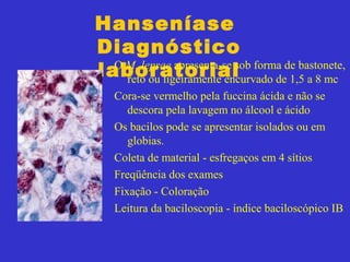 Hanseníase
Diagnóstico
laboratorialO M. leprae apresenta-se sob forma de bastonete,
reto ou ligeiramente encurvado de 1,5 a 8 mc
Cora-se vermelho pela fuccina ácida e não se
descora pela lavagem no álcool e ácido
Os bacilos pode se apresentar isolados ou em
globias.
Coleta de material - esfregaços em 4 sítios
Freqüência dos exames
Fixação - Coloração
Leitura da baciloscopia - índice baciloscópico IB
 