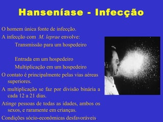Hanseníase - Infecção
O homem única fonte de infecção.
A infecção com M. leprae envolve:
Transmissão para um hospedeiro
Entrada em um hospedeiro
Multiplicação em um hospedeiro
O contato é principalmente pelas vias aéreas
superiores.
A multiplicação se faz por divisão binária a
cada 12 a 21 dias.
Atinge pessoas de todas as idades, ambos os
sexos, e raramente em crianças.
Condições sócio-econômicas desfavoráveis.
 