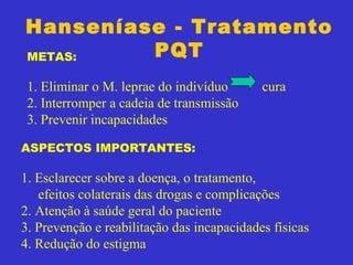 Hanseníase - Tratamento
PQTMETAS:
1. Eliminar o M. leprae do indivíduo cura
2. Interromper a cadeia de transmissão
3. Prevenir incapacidades
ASPECTOS IMPORTANTES:
1. Esclarecer sobre a doença, o tratamento,
efeitos colaterais das drogas e complicações
2. Atenção à saúde geral do paciente
3. Prevenção e reabilitação das incapacidades físicas
4. Redução do estigma
 