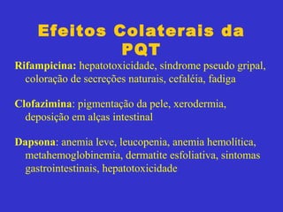 Efeitos Colaterais da
PQT
Rifampicina: hepatotoxicidade, síndrome pseudo gripal,
coloração de secreções naturais, cefaléia, fadiga
Clofazimina: pigmentação da pele, xerodermia,
deposição em alças intestinal
Dapsona: anemia leve, leucopenia, anemia hemolítica,
metahemoglobinemia, dermatite esfoliativa, sintomas
gastrointestinais, hepatotoxicidade
 