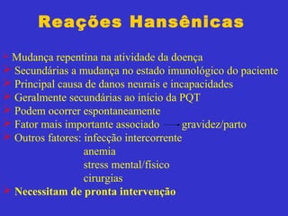 Reações Hansênicas
 Mudança repentina na atividade da doença
 Secundárias a mudança no estado imunológico do paciente
 Principal causa de danos neurais e incapacidades
 Geralmente secundárias ao início da PQT
 Podem ocorrer espontaneamente
 Fator mais importante associado gravidez/parto
 Outros fatores: infecção intercorrente
anemia
stress mental/físico
cirurgias
 Necessitam de pronta intervenção
 