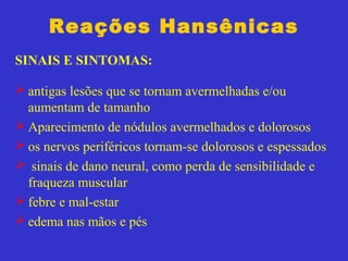 Reações Hansênicas
SINAIS E SINTOMAS:
 antigas lesões que se tornam avermelhadas e/ou
aumentam de tamanho
 Aparecimento de nódulos avermelhados e dolorosos
 os nervos periféricos tornam-se dolorosos e espessados
 sinais de dano neural, como perda de sensibilidade e
fraqueza muscular
 febre e mal-estar
 edema nas mãos e pés
 