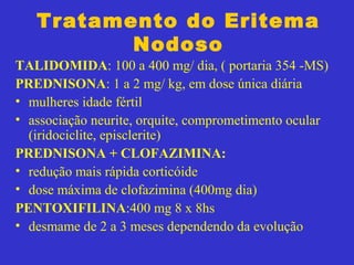 Tratamento do Eritema
Nodoso
TALIDOMIDA: 100 a 400 mg/ dia, ( portaria 354 -MS)
PREDNISONA: 1 a 2 mg/ kg, em dose única diária
• mulheres idade fértil
• associação neurite, orquite, comprometimento ocular
(iridociclite, episclerite)
PREDNISONA + CLOFAZIMINA:
• redução mais rápida corticóide
• dose máxima de clofazimina (400mg dia)
PENTOXIFILINA:400 mg 8 x 8hs
• desmame de 2 a 3 meses dependendo da evolução
 