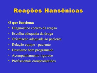 Reações Hansênicas
O que funciona:
• Diagnóstico correto da reação
• Escolha adequada da droga
• Orientação adequada ao paciente
• Relação equipe - paciente
• Desmame bem programado
• Acompanhamento rigoroso
• Profissionais comprometidos
 