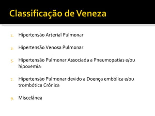 Hipertensão Arterial Pulmonar Hipertensão Venosa Pulmonar Hipertensão Pulmonar Associada a Pneumopatias e/ou hipoxemia Hipertensão Pulmonar devido a Doença embólica e/ou trombótica Crônica  Miscelânea 