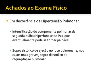 Em decorrência da Hipertensão Pulmonar: Intensificação do componente pulmonar da segunda bulha (hiperfonese de P2), que eventualmente pode se tornar palpável. Sopro sistólico de ejeção no foco pulmonar e, nos casos mais graves, sopro diastólico de regurgitação pulmonar. 
