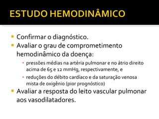 Confirmar o diagnóstico. Avaliar o grau de comprometimento hemodinâmico da doença:  pressões médias na artéria pulmonar e no átrio direito acima de 65 e 12 mmHg, respectivamente, e  reduções do débito cardíaco e da saturação venosa mista de oxigênio (pior prognóstico) Avaliar a resposta do leito vascular pulmonar aos vasodilatadores. 