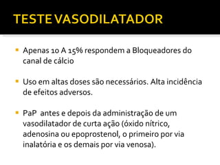 Apenas 10 A 15% respondem a Bloqueadores do canal de cálcio Uso em altas doses são necessários. Alta incidência de efeitos adversos.  PaP  antes e depois da administração de um vasodilatador de curta ação (óxido nítrico, adenosina ou epoprostenol, o primeiro por via inalatória e os demais por via venosa).  