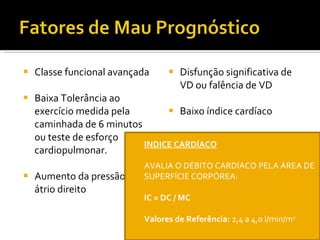 Classe funcional avançada Baixa Tolerância ao exercício medida pela caminhada de 6 minutos ou teste de esforço cardiopulmonar. Aumento da pressão no átrio direito  Disfunção significativa de VD ou falência de VD Baixo índice cardíaco Peptídeo Natriurético Cerebral (BPN) elevado. Esclerodermia como doença  de base. INDICE CARDÍACO AVALIA O DÉBITO CARDÍACO PELA ÁREA DE SUPERFÍCIE CORPÓREA: IC = DC / MC Valores de Referência:  2,4 a 4,0 l/min/m 2 